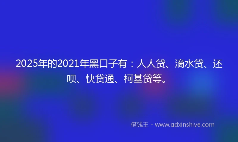 2025年的2021年黑口子有：人人贷、滴水贷、还呗、快贷通、柯基贷等。