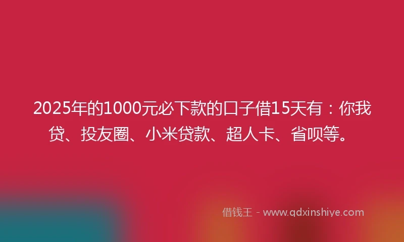 2025年的1000元必下款的口子借15天有：你我贷、投友圈、小米贷款、超人卡、省呗等。