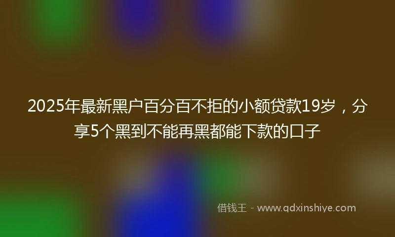 2025年最新黑户百分百不拒的小额贷款19岁，分享5个黑到不能再黑都能下款的口子