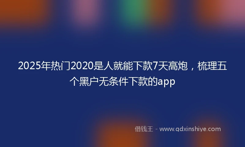 2025年热门2020是人就能下款7天高炮，梳理五个黑户无条件下款的app