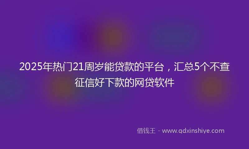 2025年热门21周岁能贷款的平台，汇总5个不查征信好下款的网贷软件