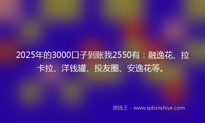 2025年的3000口子到账我2550有：融逸花、拉卡拉、洋钱罐、投友圈、安逸花等。