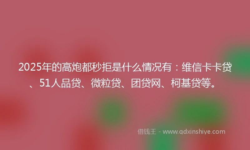 2025年的高炮都秒拒是什么情况有：维信卡卡贷、51人品贷、微粒贷、团贷网、柯基贷等。