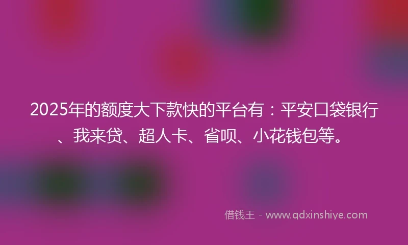 2025年的额度大下款快的平台有：平安口袋银行、我来贷、超人卡、省呗、小花钱包等。
