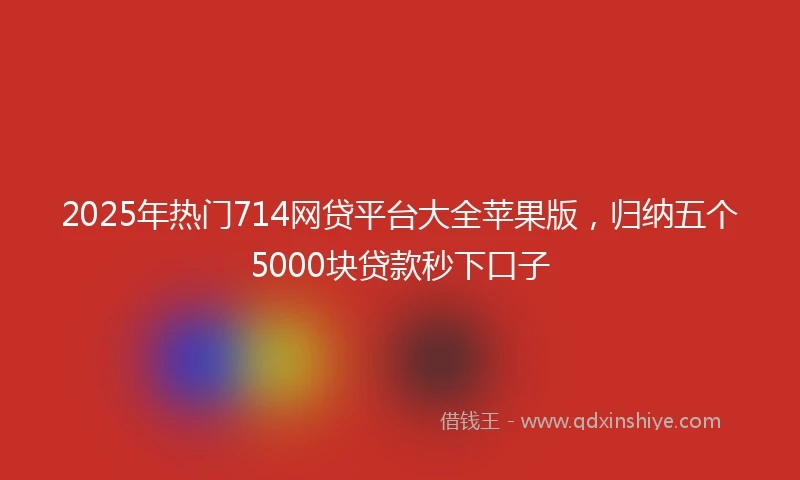 2025年热门714网贷平台大全苹果版，归纳五个5000块贷款秒下口子