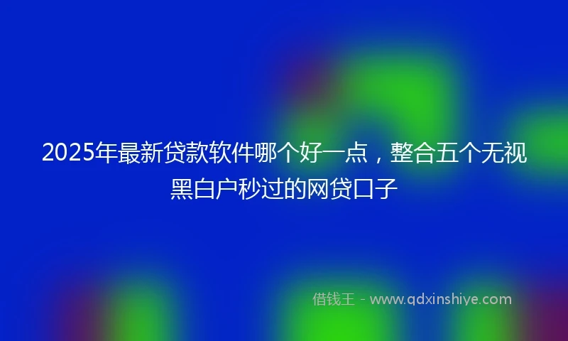 2025年最新贷款软件哪个好一点，整合五个无视黑白户秒过的网贷口子
