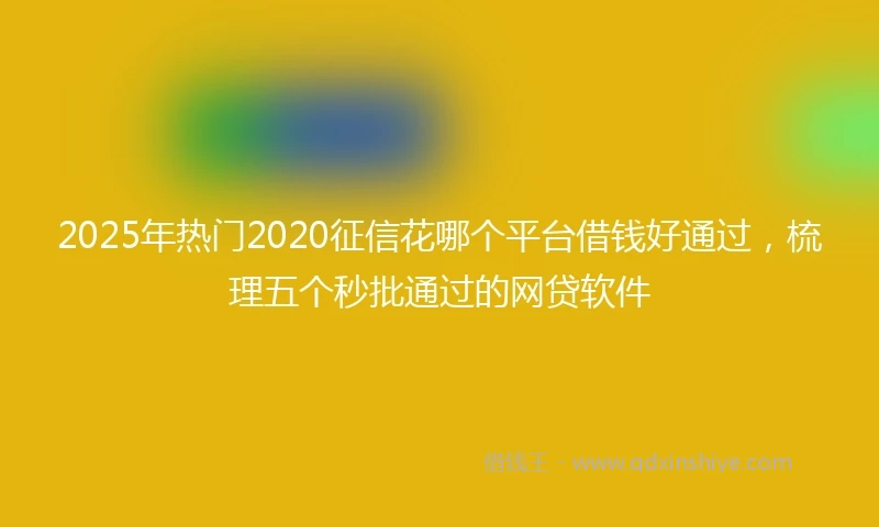 2025年热门2020征信花哪个平台借钱好通过，梳理五个秒批通过的网贷软件