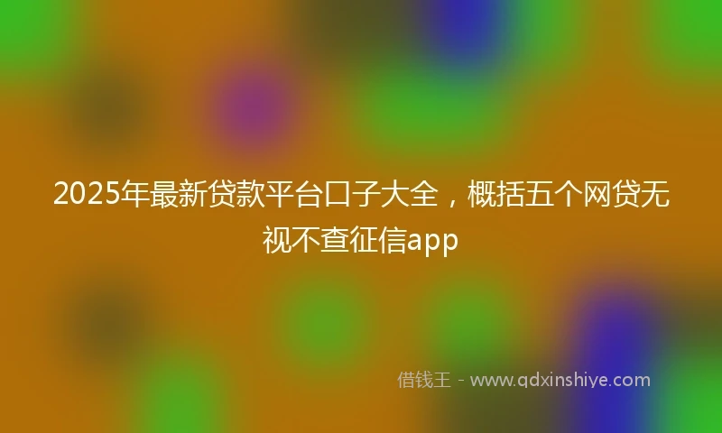 2025年最新贷款平台口子大全，概括五个网贷无视不查征信app