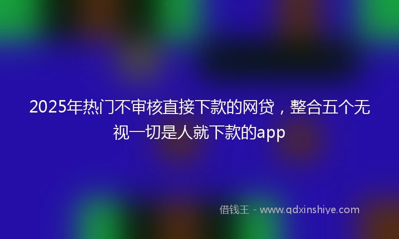 2025年热门不审核直接下款的网贷，整合五个无视一切是人就下款的app