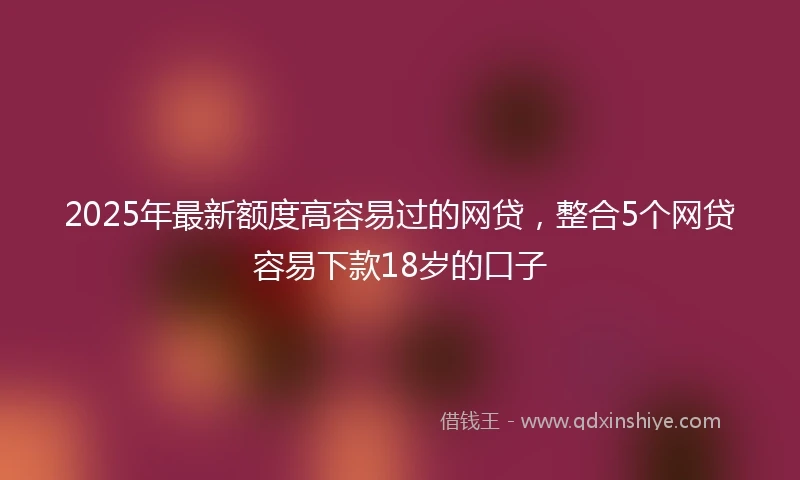 2025年最新额度高容易过的网贷，整合5个网贷容易下款18岁的口子