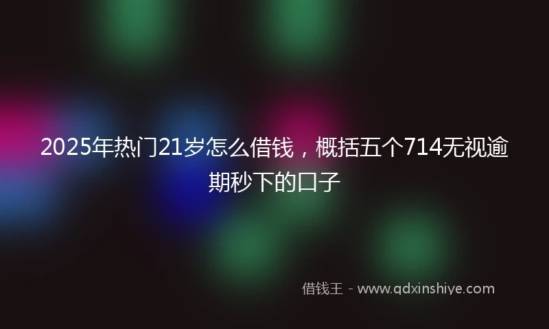 2025年热门21岁怎么借钱，概括五个714无视逾期秒下的口子