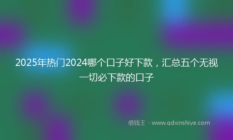 2025年热门2024哪个口子好下款，汇总五个无视一切必下款的口子