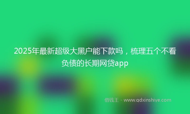2025年最新超级大黑户能下款吗，梳理五个不看负债的长期网贷app