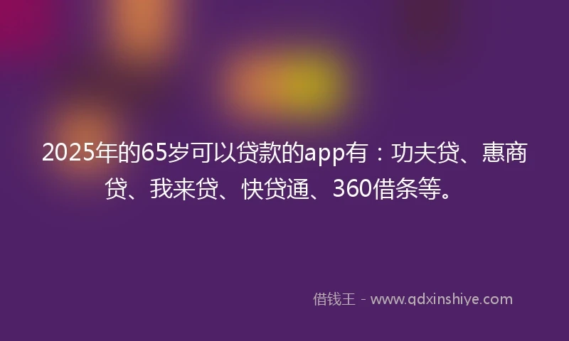 2025年的65岁可以贷款的app有：功夫贷、惠商贷、我来贷、快贷通、360借条等。