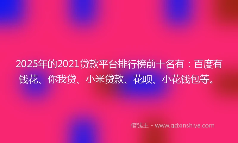 2025年的2021贷款平台排行榜前十名有：百度有钱花、你我贷、小米贷款、花呗、小花钱包等。