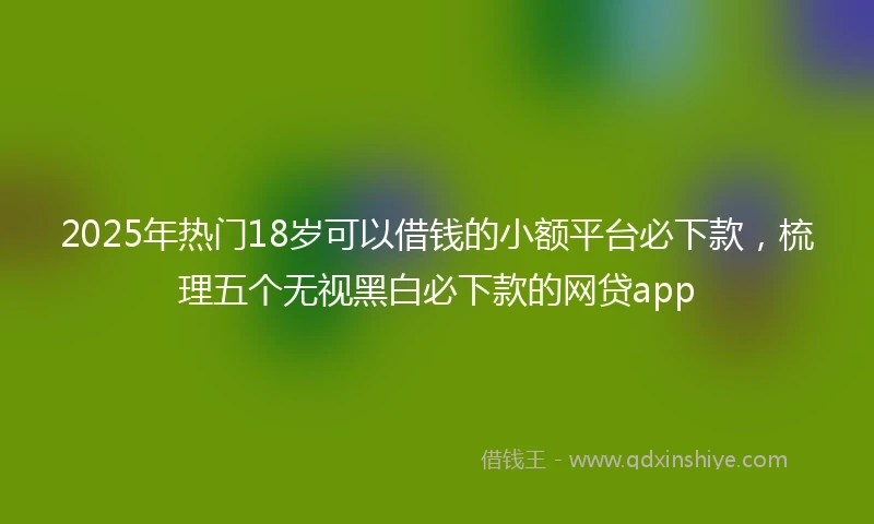 2025年热门18岁可以借钱的小额平台必下款，梳理五个无视黑白必下款的网贷app