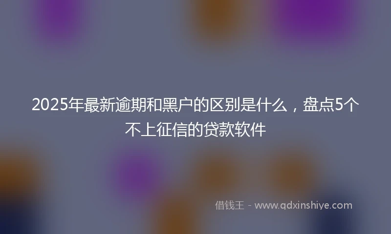 2025年最新逾期和黑户的区别是什么，盘点5个不上征信的贷款软件