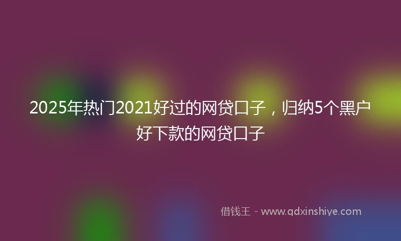 2025年热门2021好过的网贷口子，归纳5个黑户好下款的网贷口子