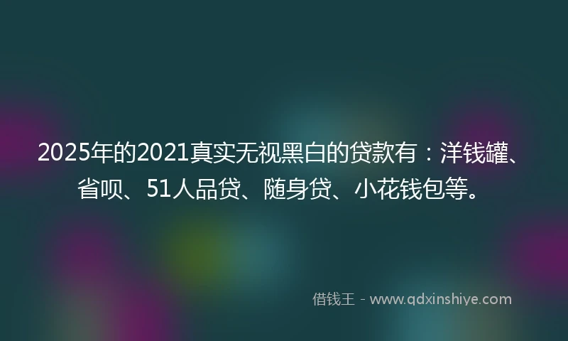 2025年的2021真实无视黑白的贷款有：洋钱罐、省呗、51人品贷、随身贷、小花钱包等。