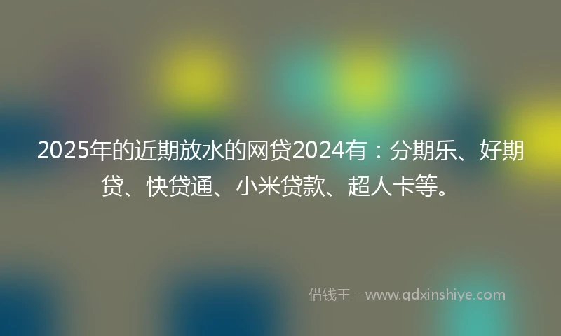 2025年的近期放水的网贷2024有：分期乐、好期贷、快贷通、小米贷款、超人卡等。