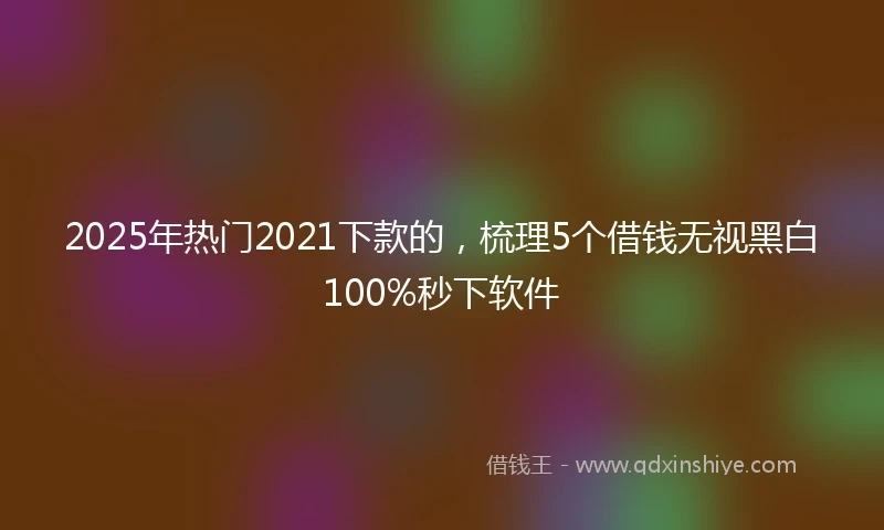 2025年热门2021下款的，梳理5个借钱无视黑白100%秒下软件