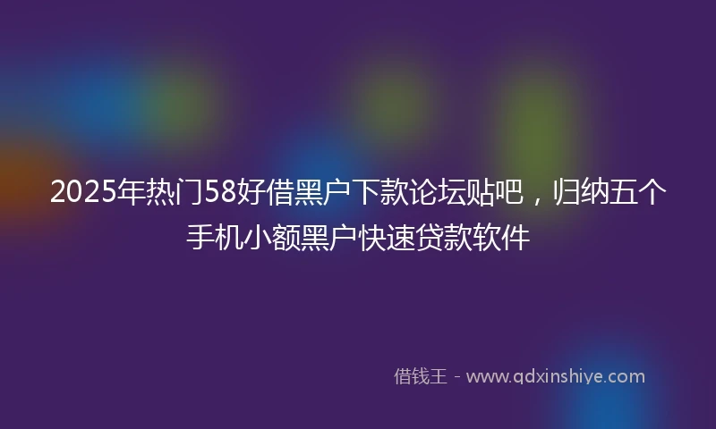 2025年热门58好借黑户下款论坛贴吧，归纳五个手机小额黑户快速贷款软件