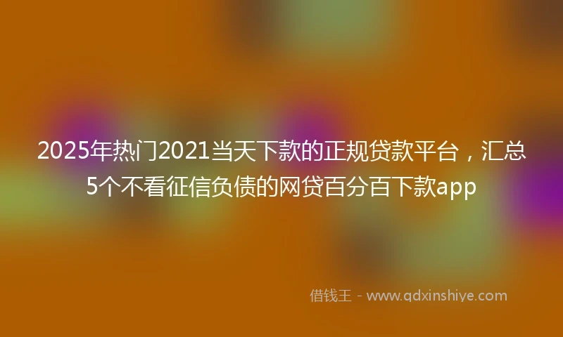 2025年热门2021当天下款的正规贷款平台，汇总5个不看征信负债的网贷百分百下款app