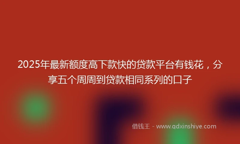 2025年最新额度高下款快的贷款平台有钱花，分享五个周周到贷款相同系列的口子