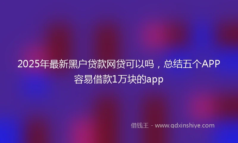 2025年最新黑户贷款网贷可以吗，总结五个APP容易借款1万块的app