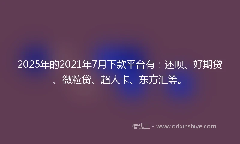2025年的2021年7月下款平台有：还呗、好期贷、微粒贷、超人卡、东方汇等。