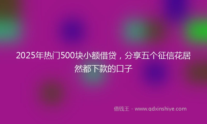 2025年热门500块小额借贷，分享五个征信花居然都下款的口子