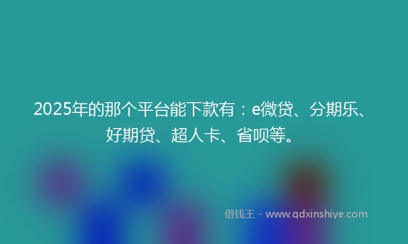 2025年的那个平台能下款有：e微贷、分期乐、好期贷、超人卡、省呗等。