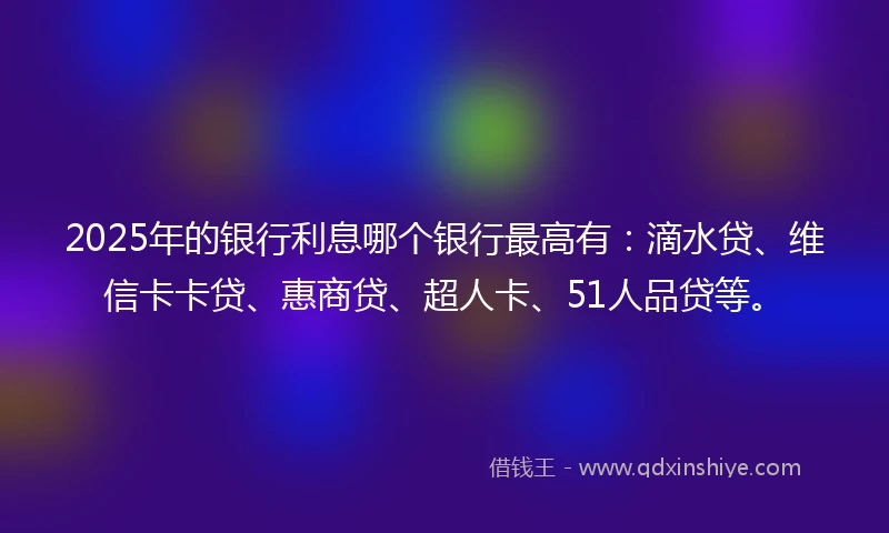 2025年的银行利息哪个银行最高有：滴水贷、维信卡卡贷、惠商贷、超人卡、51人品贷等。