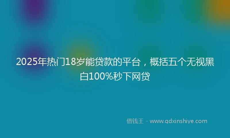 2025年热门18岁能贷款的平台，概括五个无视黑白100%秒下网贷