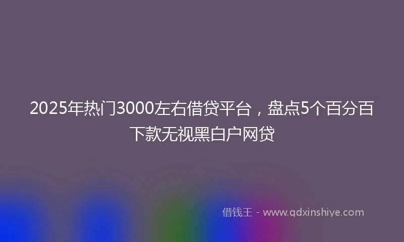 2025年热门3000左右借贷平台，盘点5个百分百下款无视黑白户网贷