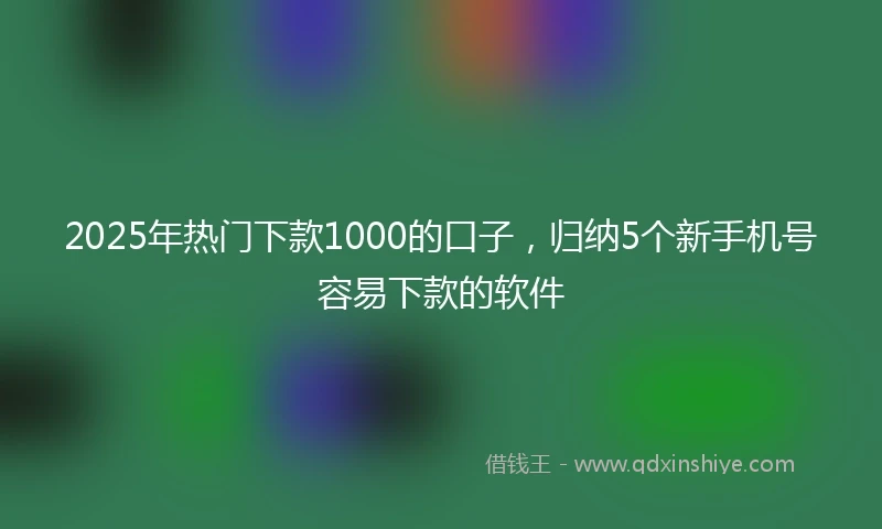 2025年热门下款1000的口子，归纳5个新手机号容易下款的软件