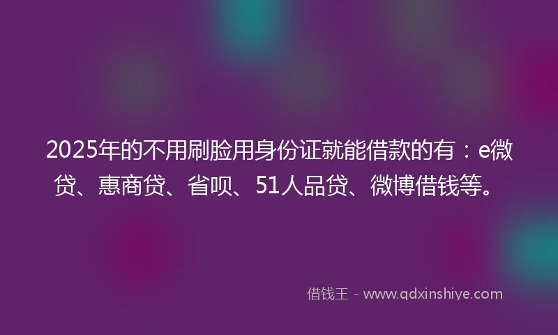 2025年的不用刷脸用身份证就能借款的有：e微贷、惠商贷、省呗、51人品贷、微博借钱等。