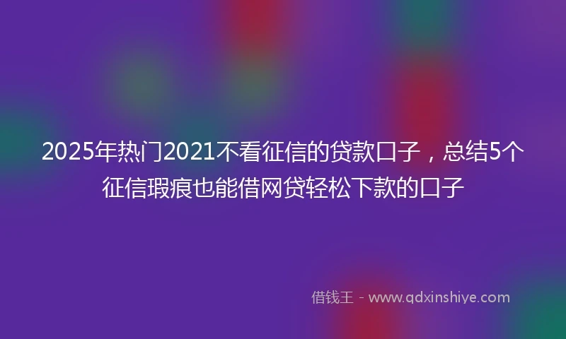 2025年热门2021不看征信的贷款口子，总结5个征信瑕疵也能借网贷轻松下款的口子