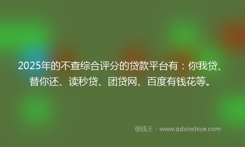2025年的不查综合评分的贷款平台有：你我贷、替你还、读秒贷、团贷网、百度有钱花等。
