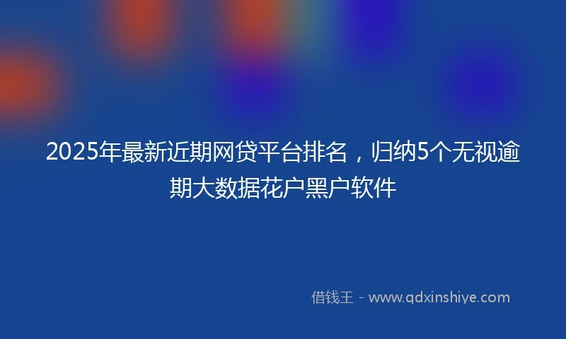 2025年最新近期网贷平台排名，归纳5个无视逾期大数据花户黑户软件
