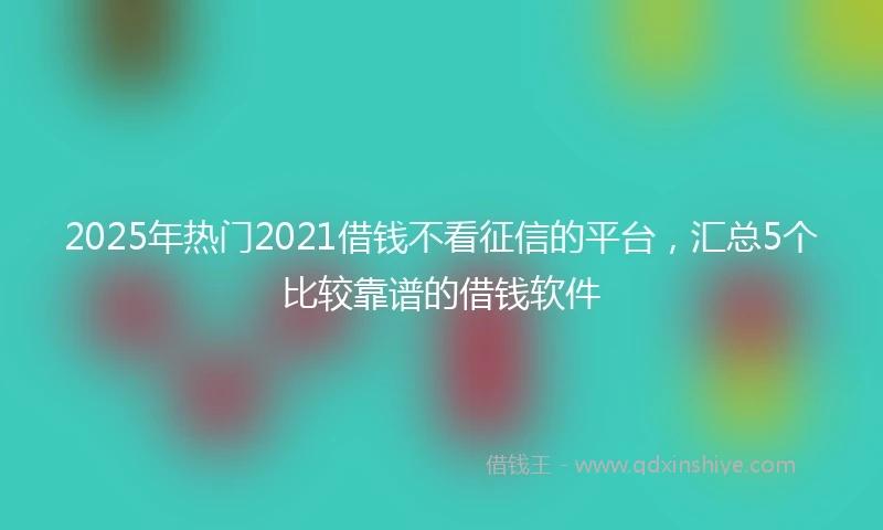 2025年热门2021借钱不看征信的平台，汇总5个比较靠谱的借钱软件