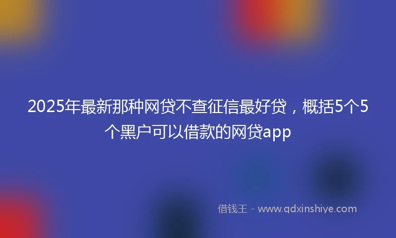 2025年最新那种网贷不查征信最好贷，概括5个5个黑户可以借款的网贷app