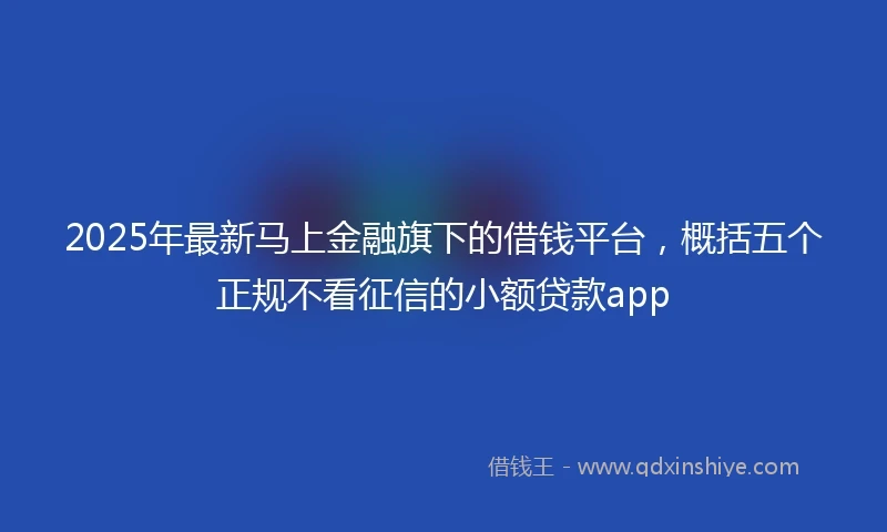 2025年最新马上金融旗下的借钱平台，概括五个正规不看征信的小额贷款app