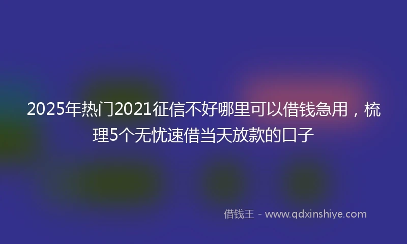 2025年热门2021征信不好哪里可以借钱急用，梳理5个无忧速借当天放款的口子