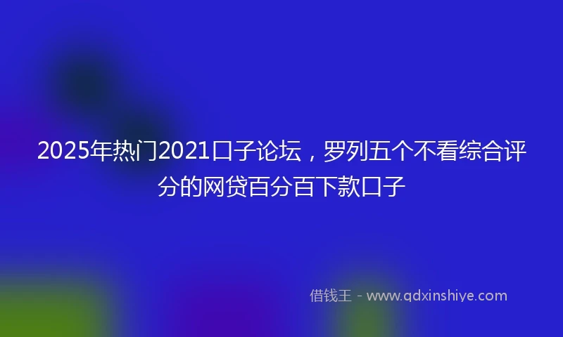 2025年热门2021口子论坛，罗列五个不看综合评分的网贷百分百下款口子