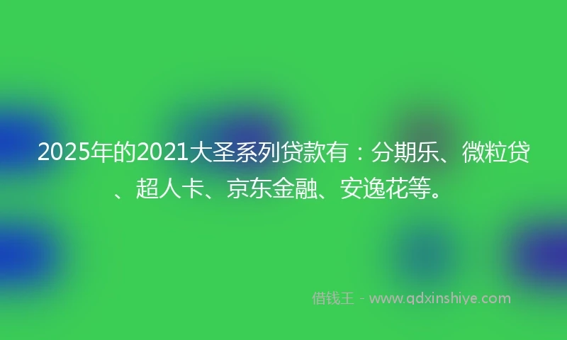 2025年的2021大圣系列贷款有：分期乐、微粒贷、超人卡、京东金融、安逸花等。