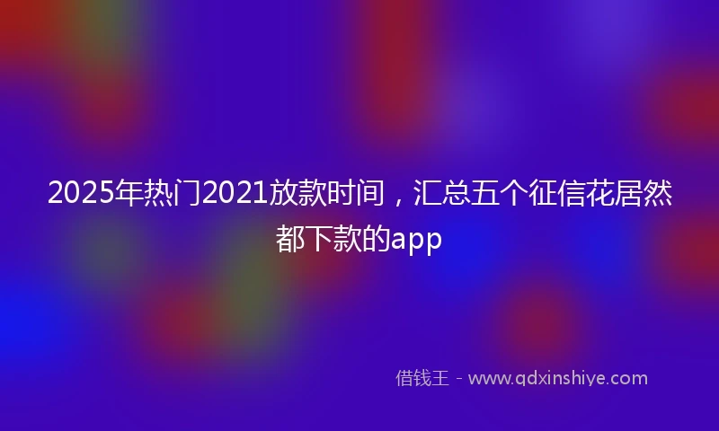 2025年热门2021放款时间，汇总五个征信花居然都下款的app