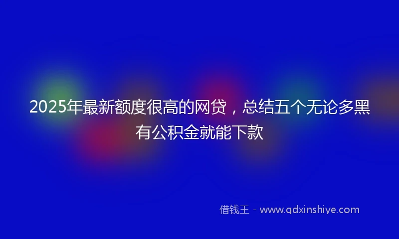 2025年最新额度很高的网贷，总结五个无论多黑有公积金就能下款