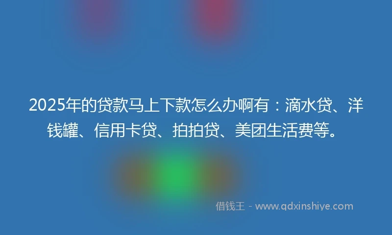 2025年的贷款马上下款怎么办啊有：滴水贷、洋钱罐、信用卡贷、拍拍贷、美团生活费等。