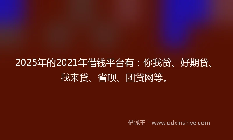 2025年的2021年借钱平台有：你我贷、好期贷、我来贷、省呗、团贷网等。